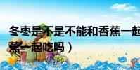 冬棗是不是不能和香蕉一起吃(冬棗不能和香蕉一起吃嗎)