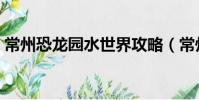 常州恐龍園水世界攻略(常州恐龍園水世界)