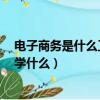 電子商務是什么工作 主要學什么（電子商務是干嘛的 主要學什么）
