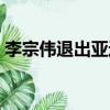 李宗偉退出亞運會了嗎（李宗偉退出亞運會）