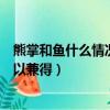 熊掌和魚什么情況下可以兼得答案（熊掌和魚什么情況下可以兼得）