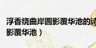浮香繞曲岸圓影覆華池的詩意(浮香繞曲岸圓影覆華池)