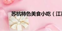 蘇杭特色美食小吃(江蘇特色小吃)