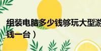 組裝電腦多少錢夠玩大型游戲(組裝電腦多少錢一臺)