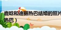 鹿晗和迪麗熱巴結婚的照片(鹿晗對象是迪麗熱巴)