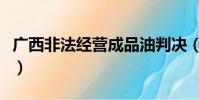 廣西非法經營成品油判決(廣西破非法經營案)