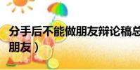 分手后不能做朋友辯論稿總結(分手后不能做朋友)