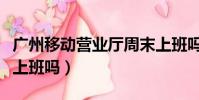 廣州移動營業廳周末上班嗎(移動營業廳周末上班嗎)