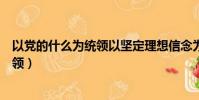 以黨的什么為統領以堅定理想信念為根基(以黨的什么為統領)