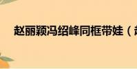 趙麗穎馮紹峰同框帶娃(趙麗穎馮紹峰)
