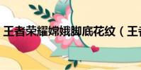 王者榮耀嫦娥腳底花紋(王者榮耀嫦娥的腳)