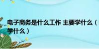 電子商務是什么工作 主要學什么(電子商務是干嘛的 主要學什么)