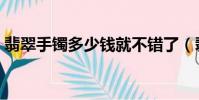 翡翠手鐲多少錢就不錯了(翡翠手鐲多少錢)