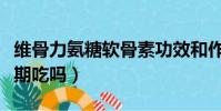 維骨力氨糖軟骨素功效和作用(維骨力可以長期吃嗎)