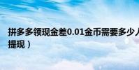 拼多多領現金差0.01金幣需要多少人(拼多多現金簽到怎么提現)