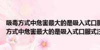 吸毒方式中危害最大的是吸入式口服式注射式靜脈注(吸毒方式中危害最大的是吸入式口服式注射式)