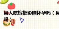男人吃檳榔影響懷孕嗎(男人吃檳榔影響精子嗎)