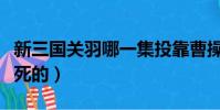 新三國關羽哪一集投靠曹操(新三國關羽哪集死的)