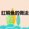 紅鯛魚的做法大全家常竅門（紅鯛魚的做法）