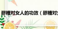 醪糟對女人的功效(醪糟對女人功效與作用)