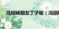 馮紹峰朋友丁子峻(馮紹峰朋友圈曬照)