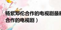 楊紫鄧倫合作的電視劇最新2020(楊紫鄧倫合作的電視劇)