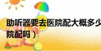 助聽器要去醫院配大概多少錢(助聽器要去醫院配嗎)