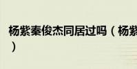 楊紫秦俊杰同居過嗎(楊紫秦俊杰的戀愛過程)