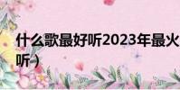什么歌最好聽2023年最火的歌(什么歌最好聽)