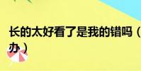 長的太好看了是我的錯嗎(長的太好看了怎么辦)