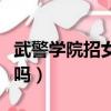 武警學院招女生的條件（武警警官學院招女生嗎）