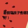 暑假帶孩子去哪里旅游最好四川（暑假帶孩子去哪里旅游最好）