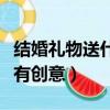 結婚禮物送什么有創意的好（結婚禮物送什么有創意）