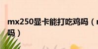 mx250顯卡能打吃雞嗎(mx250顯卡能吃雞嗎)