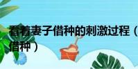 看著妻子借種的刺激過程(妻子姐妹朋友找我借種)