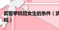 武警學院招女生的條件(武警警官學院招女生嗎)