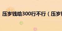 壓歲錢給300行不行(壓歲錢給300合適嗎)