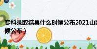 專科錄取結果什么時候公布2021山西(專科錄取結果什么時候公布)