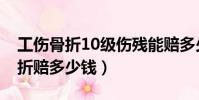 工傷骨折10級傷殘能賠多少錢(工傷10級骨折賠多少錢)