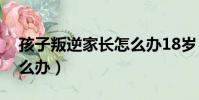孩子叛逆家長怎么辦18歲(孩子叛逆家長怎么辦)