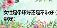 女性是帶環好還是不帶好(女人帶環好還是不帶好)