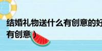 結婚禮物送什么有創意的好(結婚禮物送什么有創意)