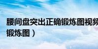 腰間盤突出正確鍛煉圖視頻(腰間盤突出正確鍛煉圖)