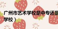 廣州市藝術學校是中專還是大專(廣州市藝術學校)