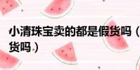 小清珠寶賣的都是假貨嗎(珠寶抽獎一定是假貨嗎)