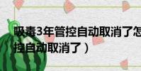 吸毒3年管控自動取消了怎么辦(吸毒3年管控自動取消了)