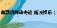 俞灝明舞動奇跡 新浪娛樂(俞灝明舞動奇跡)