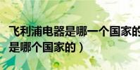飛利浦電器是哪一個國家的產品(飛利浦電器是哪個國家的)