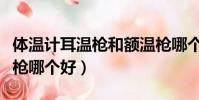 體溫計耳溫槍和額溫槍哪個好(耳溫槍和額溫槍哪個好)