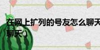 在網上擴列的號友怎么聊天呢(擴列之后怎么聊天)